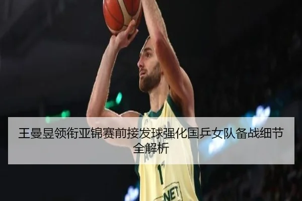 王曼昱领衔亚锦赛前接发球强化国乒女队备战细节全解析